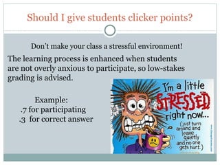 Should I give students clicker points?

        Don’t make your class a stressful environment!
The learning process is enhanced when students
are not overly anxious to participate, so low-stakes
grading is advised.

           Example:
      .7 for participating
     .3 for correct answer




12
 
