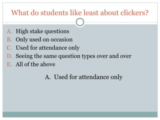 What do students like least about clickers?

A.    High stake questions
B.    Only used on occasion
C.    Used for attendance only
D.    Seeing the same question types over and over
E.    All of the above

                 A. Used for attendance only




16
 