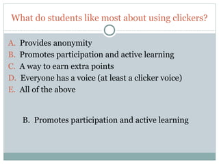 What do students like most about using clickers?

A.   Provides anonymity
B.   Promotes participation and active learning
C.   A way to earn extra points
D.   Everyone has a voice (at least a clicker voice)
E.   All of the above


     B. Promotes participation and active learning



18
 