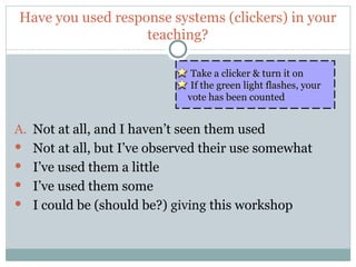 Have you used response systems (clickers) in your
                       teaching?

                                 Take a clicker & turn it on
                                 If the green light flashes, your
                                vote has been counted


A.    Not at all, and I haven’t seen them used
     Not at all, but I’ve observed their use somewhat
     I’ve used them a little
     I’ve used them some
     I could be (should be?) giving this workshop


2
 