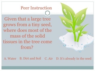 Peer Instruction

 Given that a large tree
grows from a tiny seed,
where does most of the
    mass of the solid
tissues in the tree come
         from?

A. Water   B. Dirt and Soil   C. Air   D. It’s already in the seed


25
 