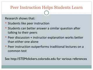 Peer Instruction Helps Students Learn

 Research shows that:
  Students like peer instruction
  Students can better answer a similar question after
   talking to their peers
  Peer discussion + instructor explanation works better
   than either one alone
  Peer instruction outperforms traditional lectures on a
   common test

 See http://STEMclickers.colorado.edu for various references

26
 