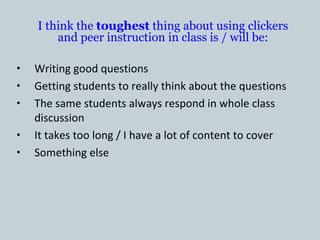 I think the toughest thing about using clickers
        and peer instruction in class is / will be:

•   Writing good questions
•   Getting students to really think about the questions
•   The same students always respond in whole class
    discussion
•   It takes too long / I have a lot of content to cover
•   Something else
 