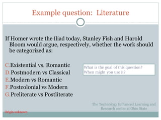 Example question: Literature


If Homer wrote the Iliad today, Stanley Fish and Harold
  Bloom would argue, respectively, whether the work should
  be categorized as:

C.Existential vs. Romantic      What is the goal of this question?  
D.Postmodern vs Classical       When might you use it?

E.Modern vs Romantic
F.Postcolonial vs Modern
G.Preliterate vs Postliterate
                                    The Technology Enhanced Learning and
                                         Research center at Ohio State
Origin unknown
33
 