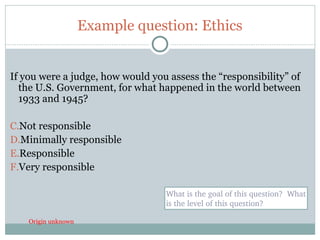 Example question: Ethics


If you were a judge, how would you assess the “responsibility” of
  the U.S. Government, for what happened in the world between
  1933 and 1945?

C.Not responsible
D.Minimally responsible
E.Responsible
F.Very responsible

                                  What is the goal of this question?  What 
                                  is the level of this question?

     Origin unknown
34
 