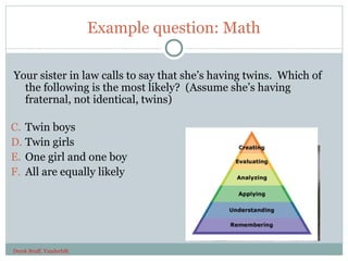 Example question: Math

Your sister in law calls to say that she’s having twins. Which of
  the following is the most likely? (Assume she’s having
  fraternal, not identical, twins)

C. Twin boys
D. Twin girls
E. One girl and one boy
F. All are equally likely




Derek Bruff, Vanderbilt
37
 
