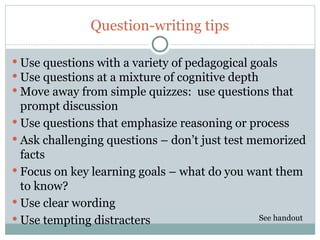 Question-writing tips

 Use questions with a variety of pedagogical goals
 Use questions at a mixture of cognitive depth
 Move away from simple quizzes: use questions that
  prompt discussion
 Use questions that emphasize reasoning or process
 Ask challenging questions – don’t just test memorized
  facts
 Focus on key learning goals – what do you want them
  to know?
 Use clear wording
 Use tempting distracters                     See handout
38
 