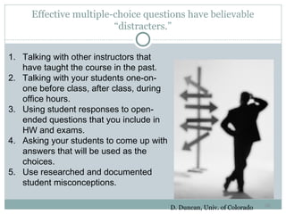 Effective multiple-choice questions have believable
                        “distracters.”
                                39

1. Talking with other instructors that
   have taught the course in the past.
2. Talking with your students one-on-
   one before class, after class, during
   office hours.
3. Using student responses to open-
   ended questions that you include in
   HW and exams.
4. Asking your students to come up with
   answers that will be used as the
   choices.
5. Use researched and documented
   student misconceptions.

                                                                          39
                                           D. Duncan, Univ. of Colorado
 