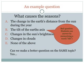 An example question

           What causes the seasons?
     A. The change in the earth’s distance from the sun
        during the year
                                             Bad question.
     B. The tilt of the earths axis          Students can
     C. Changes in the sun’s brightness        answer by
                                             memorizing a
     D. Changes in clouds                     word (“tilt”)

     E. None of the above

        Can we make a better question on the SAME topic?
        Yes…

40
 
