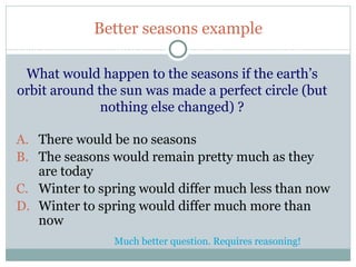 Better seasons example

  What would happen to the seasons if the earth’s
 orbit around the sun was made a perfect circle (but
               nothing else changed) ?

A. There would be no seasons
B. The seasons would remain pretty much as they
   are today
C. Winter to spring would differ much less than now
D. Winter to spring would differ much more than
   now
                Much better question. Requires reasoning!
41
 