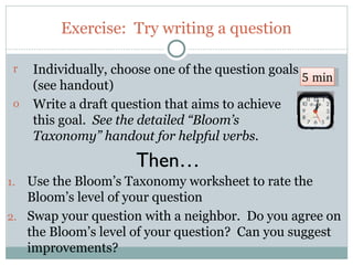 Exercise: Try writing a question

 r    Individually, choose one of the question goals
                                                     5 min
      (see handout)
 o    Write a draft question that aims to achieve
      this goal. See the detailed “Bloom’s
      Taxonomy” handout for helpful verbs.

                       Then…
1. Use the Bloom’s Taxonomy worksheet to rate the
   Bloom’s level of your question
2. Swap your question with a neighbor. Do you agree on
   the Bloom’s level of your question? Can you suggest
   improvements?
 42
 