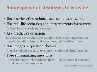Some question strategies to consider

 Use a series of questions Rather than a set of one-offs.
 Use real-life scenarios and current events for surveys
  To keep lessons fresh and relevant
 Ask predictive questions
 So students have a chance to weigh in first. More important for
   understanding than recall questions, but used less often
 Use images in question choices
  To give students a chance to connect words and visual/graphic
 Pose summarizing questions
 To get students thinking about effects. Pose a series of outcomes
   and vote on consequences
                                             Sidney-Eve Matrix on the ActiveClass
 