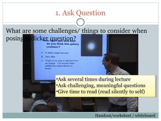 1. Ask Question

What are some challenges/ things to consider when 
posing a clicker question?




                 •Ask several times during lecture
                 •Ask challenging, meaningful questions
                 •Give time to read (read silently to self)


                                                               39

49
                                   Handout/worksheet / whiteboard
 