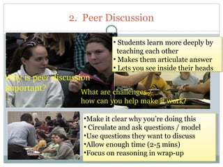 2. Peer Discussion

                               • Students learn more deeply by
                                 teaching each other
                               • Makes them articulate answer
                               • Lets you see inside their heads
Why is peer discussion 
important?          What are challenges / 
                     how can you help make it work?

                      •Make it clear why you’re doing this
                      • Circulate and ask questions / model
                      •Use questions they want to discuss
                      •Allow enough time (2-5 mins)
                      •Focus on reasoning in wrap-up
 50
 