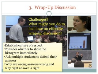 3. Wrap-Up Discussion

                  Challenges?
                  What might you do to 
                  facilitate an effective 
                  wrap­up discussion?


•Establish culture of respect
•Consider whether to show the
  histogram immediately
• Ask multiple students to defend their
  answers
• Why are wrong answers wrong and
  why right answer is right
51
 