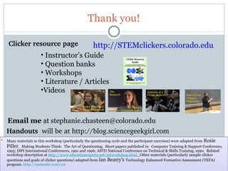 Thank you!

    Clicker resource page                            http://STEMclickers.colorado.edu
                       • Instructor’s Guide
                       • Question banks
                       • Workshops
                       • Literature / Articles
                       •Videos



    Email me at stephanie.chasteen@colorado.edu
    Handouts  will be at http://blog.sciencegeekgirl.com
   Many materials in this workshop (particularly the questioning cycle and the participant exercises) were adapted from Rosie 
    Piller,  Making Students Think: The Art of Questioning. Short papers published in: Computer Training & Support Conference,
    1995; ISPI International Conferences, 1991 and 1996; ASTD National Conference on Technical & Skills Training, 1990. Related
    workshop description at http://www.educationexperts.net/nstworkshop.html Other materials (particularly sample clicker
    questions and goals of clicker questions) adapted from Ian Beatty’s Technology Enhanced Formative Assessment (TEFA)
    program. http://ianbeatty.com/crs
     55
 