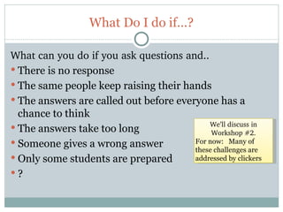 What Do I do if…?

What can you do if you ask questions and..
 There is no response
 The same people keep raising their hands
 The answers are called out before everyone has a
  chance to think
                                            We’ll discuss in 
 The answers take too long
                                             Workshop #2.
 Someone gives a wrong answer          For now: Many of
                                        these challenges are
 Only some students are prepared       addressed by clickers

?


57
 