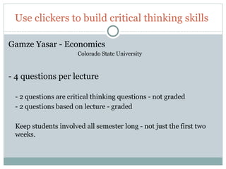 Use clickers to build critical thinking skills

Gamze Yasar - Economics
                          Colorado State University



- 4 questions per lecture

     - 2 questions are critical thinking questions - not graded
     - 2 questions based on lecture - graded

     Keep students involved all semester long - not just the first two
     weeks.



65
 