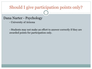 Should I give participation points only?

Dana Narter - Psychology
     - University of Arizona

     - Students may not make an effort to answer correctly if they are
     awarded points for participation only.




66
 