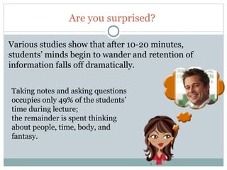 Are you surprised?

Various studies show that after 10-20 minutes,
students’ minds begin to wander and retention of
information falls off dramatically.


Taking notes and asking questions
occupies only 49% of the students’
time during lecture;
the remainder is spent thinking
about people, time, body, and
fantasy.


8
 
