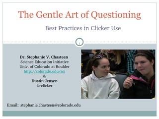 The Gentle Art of Questioning
                    Best Practices in Clicker Use

                                     1


      Dr. Stephanie V. Chasteen 
      Science Education Initiative
      Univ. of Colorado at Boulder
        http://colorado.edu/sei
                    &
             Dustin Jensen
                i>clicker



Email: stephanie.chasteen@colorado.edu
 
