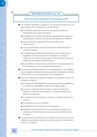 Capítulo
1


                                      RECOMENDACIÓN núm. 143

                            sobre los representantes de los trabajadores, 1971

                    n Las medidas destinadas a garantizar una protección efectiva de los
                      representantes de los trabajadores, podrían incluir:
                       è   la definición precisa de los motivos que pueden justificar la
                           terminación de la relación de trabajo;
                       è   la obligación de consultar o de obtener el acuerdo de un organismo
                           independiente o paritario antes de que tal despido fuese definitivo;
                       è   un procedimiento especial de recurso accesible a esos
                           representantes;
                       è   una reparación eficaz en caso de terminación injustificada de la
                           relación de trabajo;
                       è   la obligación del empleador de probar que una medida como el
                           despido de un representante de los trabajadores o cualquier
                           cambio en sus condiciones de empleo estaba justificado cuando se
                           alegara que tal medida era discriminatoria;
                       è   la prioridad de continuación en el empleo de los representantes de
                           los trabajadores en caso de reducción de personal.
                    n Esta protección debería extenderse a los trabajadores que son candidatos
                      para ser elegidos o nombrados representantes de los trabajadores. Podría
                      serlo asimismo a los ex representantes de los trabajadores.
                    n Entre las facilidades que deberían otorgarse a los representantes de los
                      trabajadores, figuran:
                       è   el otorgamiento del tiempo libre necesario para poder dar cumplimiento
                           a sus funciones, sin pérdida de salario ni de ventajas sociales;
                       è   el acceso, cuando ello fuera necesario, a todos los lugares de
                           trabajo, a la dirección de la empresa y a los representantes de la
                           dirección autorizados;
                       è   la autorización de recaudar las cotizaciones sindicales dentro de la
                           empresa;
                       è   la colocación de avisos sindicales;
                       è   la distribución de documentos a los trabajadores;
                       è   facilidades de orden material y la comunicación, por parte de la
                           dirección, de las informaciones necesarias para el ejercicio de sus
                           funciones.
                    n Los representantes sindicales que no trabajen en la empresa, pero cuyo
                      sindicato tenga afiliados empleados en ella, deberían ser autorizados a
                      entrar en esa empresa.


                                      Libertad sindical, negociación colectiva y relaciones de trabajo
               16
 