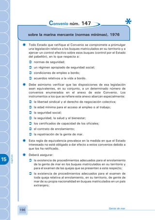 Convenio núm. 147
                      sobre la marina mercante (normas mínimas), 1976

                 ­    Todo Estado que ratifique el Convenio se compromete a promulgar
                      una legislación relativa a los buques matriculados en su territorio y a
                      ejercer un control efectivo sobre esos buques (control por el Estado
                      del pabellón), en lo que respecta a:
                      Ü   normas de seguridad;
                      Ü   un régimen apropiado de seguridad social;
                      Ü   condiciones de empleo a bordo;
                      Ü   acuerdos relativos a la vida a bordo.

                 ­    Debe asimismo verificar que las disposiciones de esa legislación
                      sean equivalentes, en su conjunto, a un determinado número de
                      convenios enumerados en el anexo de este Convenio. Los
                      instrumentos a los que se refiere este anexo abarcan especialmente:
                      Ü   la libertad sindical y el derecho de negociación colectiva;
                      Ü   la edad mínima para el acceso al empleo o al trabajo;
                      Ü   la seguridad social;
                      Ü   la seguridad, la salud y el bienestar;
                      Ü   los certificados de capacidad de los oficiales;
                      Ü   el contrato de enrolamiento;
                      Ü   la repatriación de la gente de mar.

                 ­    Esta regla de equivalencia prevalece en la medida en que el Estado
                      interesado no esté obligado a dar efecto a estos convenios debido a
                      que los ha ratificado.

                 ­    Deberá asegurar:
     Capítulo




15                    Ü la existencia de procedimientos adecuados para el enrolamiento
                          de la gente de mar en los buques matriculados en su territorio y
                          para el examen de las quejas que se presenten a este respecto;
                      Ü la existencia de procedimientos adecuados para el examen de
                          toda queja relativa al enrolamiento, en su territorio, de gente de
                          mar de su propia nacionalidad en buques matriculados en un país
                          extranjero;




                                                                                Gente de mar
                196
 