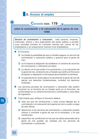 3. Acceso al empleo


                                     Convenio núm. 179
                 sobre la contratación y la colocación de la gente de mar,
                                            1996


                  Servicio de contratación y colocación: toda persona, empresa,
                  institución, oficina u otra organización del sector público o privado
                  cuya actividad consiste en contratar marinos por cuenta de los
                  empleadores o en proporcionar marinos a los empleadores.

                 ­    El Convenio:
                      Ü no impide la posibilidad de que un Estado asegure un servicio de
                         contratación y colocación público y gratuito para la gente de
                         mar;
                      Ü no le impone la obligación de establecer un sistema de servicios
                         de contratación y colocación privados;
                      Ü no afecta, en lo que atañe a la contratación y a la colocación de
                         la gente de mar, el derecho de un Estado que ratifica el Convenio
                         de aplicar su legislación a los buques que enarbolan su bandera;
                      Ü no perjudicará en modo alguno la facultad de la gente de mar de
                         ejercer sus derechos fundamentales, incluidos los derechos
                         sindicales.

                 ­    Los servicios privados de contratación y colocación sólo podrán
                      funcionar en el territorio de un Estado parte en el Convenio, de
                      conformidad con un sistema de licencias o certificados u otros tipos
                      de regulación.

                 ­    Todo Estado que ratifique el Convenio deberá:
     Capítulo




15                    Ü velar por que las retribuciones u otras sumas debidas por la
                         contratación o la colocación de la gente de mar no estén a cargo
                         de esta última;
                      Ü determinar si los servicios de contratación y colocación pueden
                         colocar o contratar a gente de mar en el extranjero, y en qué
                         condiciones;
                      Ü especificar las condiciones en las que los datos personales de la
                         gente de mar pueden ser tratados por los servicios de
                         contratación y colocación;



                                                                              Gente de mar
                202
 