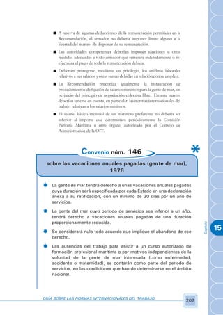 n A reserva de algunas deducciones de la remuneración permitidas en la
      Recomendación, el armador no debería imponer límite alguno a la
      libertad del marino de disponer de su remuneración.
    n Las autoridades competentes deberían imponer sanciones u otras
      medidas adecuadas a todo armador que retrasara indebidamente o no
      efectuara el pago de toda la remuneración debida.
    n Deberían protegerse, mediante un privilegio, los créditos laborales
      relativos a sus salarios y otras sumas debidas en relación con su empleo.
    n La Recomendación preconiza igualmente la instauración de
      procedimientos de fijación de salarios mínimos para la gente de mar, sin
      perjuicio del principio de negociación colectiva libre. En este marco,
      deberían tenerse en cuenta, en particular, las normas internacionales del
      trabajo relativas a los salarios mínimos.
    n El salario básico mensual de un marinero preferente no debería ser
      inferior al importe que determinara periódicamente la Comisión
      Paritaria Marítima u otro órgano autorizado por el Consejo de
      Administración de la OIT.



                    Convenio núm. 146
 sobre las vacaciones anuales pagadas (gente de mar),
                        1976

­   La gente de mar tendrá derecho a unas vacaciones anuales pagadas
    cuya duración será especificada por cada Estado en una declaración
    anexa a su ratificación, con un mínimo de 30 días por un año de
    servicios.

­   La gente del mar cuyo período de servicios sea inferior a un año,
    tendrá derecho a vacaciones anuales pagadas de una duración
    proporcionalmente reducida.
                                                                                        Capítulo




­   Se considerará nulo todo acuerdo que implique el abandono de ese
                                                                                                   15
    derecho.

­   Las ausencias del trabajo para asistir a un curso autorizado de
    formación profesional marítima o por motivos independientes de la
    voluntad de la gente de mar interesada (como enfermedad,
    accidente o maternidad), se contarán como parte del período de
    servicios, en las condiciones que han de determinarse en el ámbito
    nacional.




GUÍA SOBRE LAS NORMAS INTERNACIONALES DEL TRABAJO
                                                                                  207
 