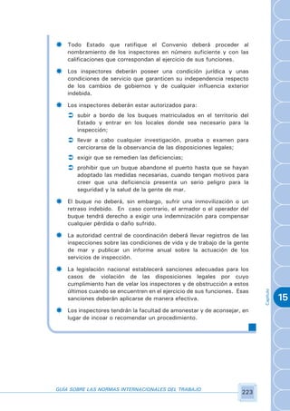 ­   Todo Estado que ratifique el Convenio deberá proceder al
    nombramiento de los inspectores en número suficiente y con las
    calificaciones que correspondan al ejercicio de sus funciones.

­   Los inspectores deberán poseer una condición jurídica y unas
    condiciones de servicio que garanticen su independencia respecto
    de los cambios de gobiernos y de cualquier influencia exterior
    indebida.

­   Los inspectores deberán estar autorizados para:
    Ü subir a bordo de los buques matriculados en el territorio del
       Estado y entrar en los locales donde sea necesario para la
       inspección;
    Ü llevar a cabo cualquier investigación, prueba o examen para
       cerciorarse de la observancia de las disposiciones legales;
    Ü exigir que se remedien las deficiencias;
    Ü prohibir que un buque abandone el puerto hasta que se hayan
       adoptado las medidas necesarias, cuando tengan motivos para
       creer que una deficiencia presenta un serio peligro para la
       seguridad y la salud de la gente de mar.

­   El buque no deberá, sin embargo, sufrir una inmovilización o un
    retraso indebido. En caso contrario, el armador o el operador del
    buque tendrá derecho a exigir una indemnización para compensar
    cualquier pérdida o daño sufrido.

­   La autoridad central de coordinación deberá llevar registros de las
    inspecciones sobre las condiciones de vida y de trabajo de la gente
    de mar y publicar un informe anual sobre la actuación de los
    servicios de inspección.

­   La legislación nacional establecerá sanciones adecuadas para los
    casos de violación de las disposiciones legales por cuyo
    cumplimiento han de velar los inspectores y de obstrucción a estos
                                                                           Capítulo




    últimos cuando se encuentren en el ejercicio de sus funciones. Esas
    sanciones deberán aplicarse de manera efectiva.                                   15
­   Los inspectores tendrán la facultad de amonestar y de aconsejar, en
    lugar de incoar o recomendar un procedimiento.




GUÍA SOBRE LAS NORMAS INTERNACIONALES DEL TRABAJO
                                                                     223
 