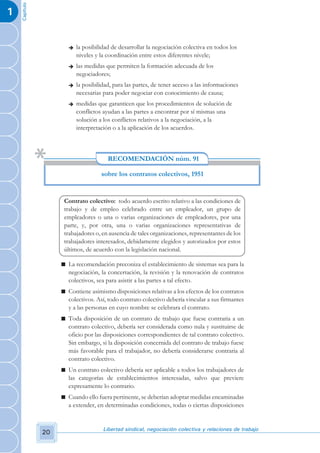 Capítulo
1


                       è   la posibilidad de desarrollar la negociación colectiva en todos los
                           niveles y la coordinación entre estos diferentes nivele;
                       è   las medidas que permiten la formación adecuada de los
                           negociadores;
                       è   la posibilidad, para las partes, de tener acceso a las informaciones
                           necesarias para poder negociar con conocimiento de causa;
                       è   medidas que garanticen que los procedimientos de solución de
                           conflictos ayudan a las partes a encontrar por sí mismas una
                           solución a los conflictos relativos a la negociación, a la
                           interpretación o a la aplicación de los acuerdos.



                                        RECOMENDACIÓN núm. 91

                                     sobre los contratos colectivos, 1951


                     Contrato colectivo: todo acuerdo escrito relativo a las condiciones de
                     trabajo y de empleo celebrado entre un empleador, un grupo de
                     empleadores o una o varias organizaciones de empleadores, por una
                     parte, y, por otra, una o varias organizaciones representativas de
                     trabajadores o, en ausencia de tales organizaciones, representantes de los
                     trabajadores interesados, debidamente elegidos y autorizados por estos
                     últimos, de acuerdo con la legislación nacional.

                    n La recomendación preconiza el establecimiento de sistemas sea para la
                      negociación, la concertación, la revisión y la renovación de contratos
                      colectivos, sea para asistir a las partes a tal efecto.
                    n Contiene asimismo disposiciones relativas a los efectos de los contratos
                      colectivos. Así, todo contrato colectivo debería vincular a sus firmantes
                      y a las personas en cuyo nombre se celebrara el contrato.
                    n Toda disposición de un contrato de trabajo que fuese contraria a un
                      contrato colectivo, debería ser considerada como nula y sustituirse de
                      oficio por las disposiciones correspondientes de tal contrato colectivo.
                      Sin embargo, si la disposición concernida del contrato de trabajo fuese
                      más favorable para el trabajador, no debería considerarse contraria al
                      contrato colectivo.
                    n Un contrato colectivo debería ser aplicable a todos los trabajadores de
                      las categorías de establecimientos interesadas, salvo que previere
                      expresamente lo contrario.
                    n Cuando ello fuera pertinente, se deberían adoptar medidas encaminadas
                      a extender, en determinadas condiciones, todas o ciertas disposiciones


                                      Libertad sindical, negociación colectiva y relaciones de trabajo
               20
 