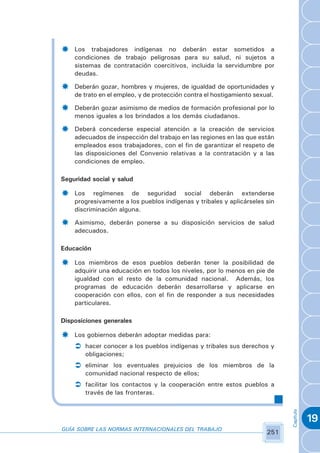 ­   Los trabajadores indígenas no deberán estar sometidos a
    condiciones de trabajo peligrosas para su salud, ni sujetos a
    sistemas de contratación coercitivos, incluida la servidumbre por
    deudas.

­   Deberán gozar, hombres y mujeres, de igualdad de oportunidades y
    de trato en el empleo, y de protección contra el hostigamiento sexual.

­   Deberán gozar asimismo de medios de formación profesional por lo
    menos iguales a los brindados a los demás ciudadanos.

­   Deberá concederse especial atención a la creación de servicios
    adecuados de inspección del trabajo en las regiones en las que están
    empleados esos trabajadores, con el fin de garantizar el respeto de
    las disposiciones del Convenio relativas a la contratación y a las
    condiciones de empleo.

Seguridad social y salud

­   Los regímenes de seguridad social deberán extenderse
    progresivamente a los pueblos indígenas y tribales y aplicárseles sin
    discriminación alguna.

­   Asimismo, deberán ponerse a su disposición servicios de salud
    adecuados.

Educación

­   Los miembros de esos pueblos deberán tener la posibilidad de
    adquirir una educación en todos los niveles, por lo menos en pie de
    igualdad con el resto de la comunidad nacional. Además, los
    programas de educación deberán desarrollarse y aplicarse en
    cooperación con ellos, con el fin de responder a sus necesidades
    particulares.

Disposiciones generales

­   Los gobiernos deberán adoptar medidas para:
    Ü hacer conocer a los pueblos indígenas y tribales sus derechos y
        obligaciones;
    Ü eliminar los eventuales prejuicios de los miembros de la
        comunidad nacional respecto de ellos;
    Ü facilitar los contactos y la cooperación entre estos pueblos a
        través de las fronteras.
                                                                             Capítulo




                                                                                        19
GUÍA SOBRE LAS NORMAS INTERNACIONALES DEL TRABAJO
                                                                       251
 