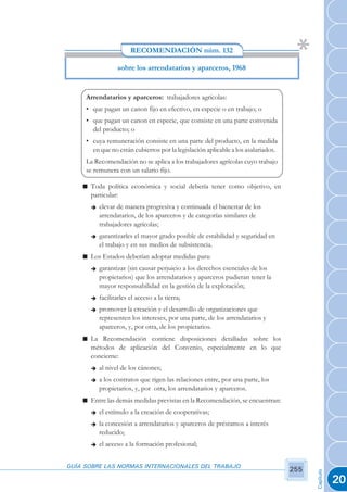 RECOMENDACIÓN núm. 132

                 sobre los arrendatarios y aparceros, 1968


     Arrendatarios y aparceros: trabajadores agrícolas:
     • que pagan un canon fijo en efectivo, en especie o en trabajo; o
     • que pagan un canon en especie, que consiste en una parte convenida
       del producto; o
     • cuya remuneración consiste en una parte del producto, en la medida
       en que no están cubiertos por la legislación aplicable a los asalariados.
     La Recomendación no se aplica a los trabajadores agrícolas cuyo trabajo
     se remunera con un salario fijo.

    n Toda política económica y social debería tener como objetivo, en
      particular:
      è   elevar de manera progresiva y continuada el bienestar de los
          arrendatarios, de los aparceros y de categorías similares de
          trabajadores agrícolas;
      è   garantizarles el mayor grado posible de estabilidad y seguridad en
          el trabajo y en sus medios de subsistencia.
    n Los Estados deberían adoptar medidas para:
      è   garantizar (sin causar perjuicio a los derechos esenciales de los
          propietarios) que los arrendatarios y aparceros pudieran tener la
          mayor responsabilidad en la gestión de la explotación;
      è   facilitarles el acceso a la tierra;
      è   promover la creación y el desarrollo de organizaciones que
          representen los intereses, por una parte, de los arrendatarios y
          aparceros, y, por otra, de los propietarios.
    n La Recomendación contiene disposiciones detalladas sobre los
      métodos de aplicación del Convenio, especialmente en lo que
      concierne:
      è   al nivel de los cánones;
      è   a los contratos que rigen las relaciones entre, por una parte, los
          propietarios, y, por otra, los arrendatarios y aparceros.
    n Entre las demás medidas previstas en la Recomendación, se encuentran:
      è   el estímulo a la creación de cooperativas;
      è   la concesión a arrendatarios y aparceros de préstamos a interés
          reducido;
      è   el acceso a la formación profesional;


GUÍA SOBRE LAS NORMAS INTERNACIONALES DEL TRABAJO
                                                                                   255
                                                                                         Capítulo




                                                                                                    20
 