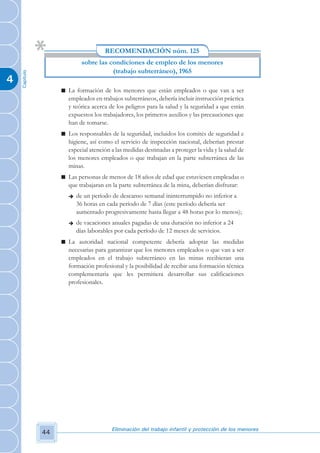RECOMENDACIÓN núm. 125
                             sobre las condiciones de empleo de los menores
                                        (trabajo subterráneo), 1965
    Capítulo




4
                    n La formación de los menores que están empleados o que van a ser
                      empleados en trabajos subterráneos, debería incluir instrucción práctica
                      y teórica acerca de los peligros para la salud y la seguridad a que están
                      expuestos los trabajadores, los primeros auxilios y las precauciones que
                      han de tomarse.
                    n Los responsables de la seguridad, incluidos los comités de seguridad e
                      higiene, así como el servicio de inspección nacional, deberían prestar
                      especial atención a las medidas destinadas a proteger la vida y la salud de
                      los menores empleados o que trabajan en la parte subterránea de las
                      minas.
                    n Las personas de menos de 18 años de edad que estuviesen empleadas o
                      que trabajaran en la parte subterránea de la mina, deberían disfrutar:
                       è   de un período de descanso semanal ininterrumpido no inferior a
                           36 horas en cada período de 7 días (este período debería ser
                           aumentado progresivamente hasta llegar a 48 horas por lo menos);
                       è   de vacaciones anuales pagadas de una duración no inferior a 24
                           días laborables por cada período de 12 meses de servicios.
                    n La autoridad nacional competente debería adoptar las medidas
                      necesarias para garantizar que los menores empleados o que van a ser
                      empleados en el trabajo subterráneo en las minas recibieran una
                      formación profesional y la posibilidad de recibir una formación técnica
                      complementaria que les permitiera desarrollar sus calificaciones
                      profesionales.




                                         Eliminación del trabajo infantil y protección de los menores
               44
 