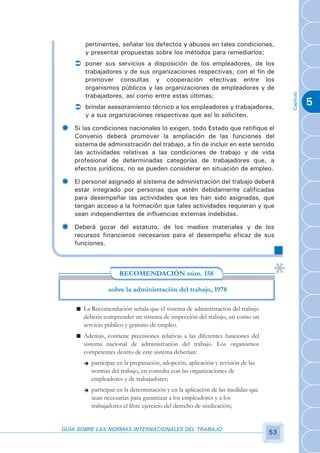 pertinentes, señalar los defectos y abusos en tales condiciones,
       y presentar propuestas sobre los métodos para remediarlos;
    Ü poner sus servicios a disposición de los empleadores, de los
       trabajadores y de sus organizaciones respectivas, con el fin de
       promover consultas y cooperación efectivas entre los
       organismos públicos y las organizaciones de empleadores y de




                                                                                       Capítulo
       trabajadores, así como entre estas últimas;
    Ü brindar asesoramiento técnico a los empleadores y trabajadores,
                                                                                                  5
       y a sus organizaciones respectivas que así lo soliciten.

­   Si las condiciones nacionales lo exigen, todo Estado que ratifique el
    Convenio deberá promover la ampliación de las funciones del
    sistema de administración del trabajo, a fin de incluir en este sentido
    las actividades relativas a las condiciones de trabajo y de vida
    profesional de determinadas categorías de trabajadores que, a
    efectos jurídicos, no se pueden considerar en situación de empleo.

­   El personal asignado al sistema de administración del trabajo deberá
    estar integrado por personas que estén debidamente calificadas
    para desempeñar las actividades que les han sido asignadas, que
    tengan acceso a la formación que tales actividades requieran y que
    sean independientes de influencias externas indebidas.

­   Deberá gozar del estatuto, de los medios materiales y de los
    recursos financieros necesarios para el desempeño eficaz de sus
    funciones.



                      RECOMENDACIÓN núm. 158

                  sobre la administración del trabajo, 1978

    n La Recomendación señala que el sistema de administración del trabajo
      debería comprender un sistema de inspección del trabajo, así como un
      servicio público y gratuito de empleo.
    n Además, contiene precisiones relativas a las diferentes funciones del
      sistema nacional de administración del trabajo. Los organismos
      competentes dentro de este sistema deberían:
       è   participar en la preparación, adopción, aplicación y revisión de las
           normas del trabajo, en consulta con las organizaciones de
           empleadores y de trabajadores;
       è   participar en la determinación y en la aplicación de las medidas que
           sean necesarias para garantizar a los empleadores y a los
           trabajadores el libre ejercicio del derecho de sindicación;


GUÍA SOBRE LAS NORMAS INTERNACIONALES DEL TRABAJO
                                                                                  53
 