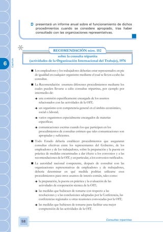 Ü presentará un informe anual sobre el funcionamiento de dichos
                        procedimientos cuando se considere apropiado, tras haber
                        consultado con las organizaciones representativas.




                                       RECOMENDACIÓN núm. 152
                                       sobre la consulta tripartita
    Capítulo




                    (actividades de la Organización Internacional del Trabajo), 1976
6
                     n Los empleadores y los trabajadores deberían estar representados en pie
                       de igualdad en cualquier organismo mediante el cual se lleven a cabo las
                       consultas.
                     n La Recomendación enumera diferentes procedimientos mediante los
                       cuales pueden llevarse a cabo consultas tripartitas, por ejemplo por
                       intermedio de:
                        è   una comisión específicamente encargada de los asuntos
                            relacionados con las actividades de la OIT;
                        è   un organismo con competencia general en el ámbito económico,
                            social o laboral;
                        è   varios organismos especialmente encargados de materias
                            específicas;
                        è   comunicaciones escritas cuando los que participen en los
                            procedimientos de consultas estimen que tales comunicaciones son
                            apropiadas y suficientes.
                     n Todo Estado debería establecer procedimientos que aseguraran
                       consultas efectivas entre los representantes del Gobierno, de los
                       empleadores y de los trabajadores, sobre la preparación y la puesta en
                       práctica de medidas encaminadas a dar efecto a los convenios y a las
                       recomendaciones de la OIT, y en particular, a los convenios ratificados.
                     n La autoridad nacional competente, después de consultar con las
                       organizaciones representativas de empleadores y de trabajadores,
                       debería determinar en qué medida podrían utilizarse esos
                       procedimientos para otros asuntos de interés común, tales como:
                        è   la preparación, la puesta en práctica y la evaluación de las
                            actividades de cooperación técnica de la OIT;
                        è   las medidas que hubiesen de tomarse con respecto a las
                            resoluciones y a las conclusiones adoptadas por la Conferencia, las
                            conferencias regionales u otras reuniones convocadas por la OIT;
                        è   las medidas que hubiesen de tomarse para facilitar una mejor
                            comprensión de las actividades de la OIT.


                                                                                   Consultas tripartitas
               58
 