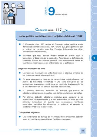 9

                                Capítulo
                                               Política social



­

                  Convenio núm. 117
sobre política social (normas y objetivos básicos), 1962


­   El Convenio núm. 117 revisa el Convenio sobre política social
    (territorios no metropolitanos), 1947 (núm. 82), principalmente con
    el objeto de permitir que los Estados independientes sigan
    aplicándolo y ratificándolo.

­   Establece que toda política deberá tender en primer lugar al




                                                                             Capítulo
    bienestar y al desarrollo de la población. Además, en la definición de              9
    cualquier política de alcance general, será conveniente tener en
    cuenta sus repercusiones en el bienestar de la población.

Mejora de los niveles de vida

­   La mejora de los niveles de vida deberá ser el objetivo principal de
    los planes de desarrollo económico.

­   En esta perspectiva, habrán de armonizarse especialmente los
    planes de desarrollo económico y una sana evolución de las
    poblaciones interesadas, evitándose en particular la dislocación de
    la vida familiar y de las células sociales tradicionales.

­   El Convenio menciona asimismo las medidas que habrán de
    adoptarse para mejorar el nivel de vida de los productores agrícolas.

­   Por último, deberán adoptarse medidas para asegurar a los
    productores independientes y a los asalariados un nivel de vida
    mínimo, teniéndose en cuenta sus necesidades familiares
    esenciales, incluidos los alimentos, la vivienda, el vestido, la
    asistencia médica y la educación.

Trabajadores migrantes

­   Las condiciones de trabajo de los trabajadores migrantes deberán
    tener en cuenta sus necesidades familiares normales.




GUÍA SOBRE LAS NORMAS INTERNACIONALES DEL TRABAJO
                                                                        83
 