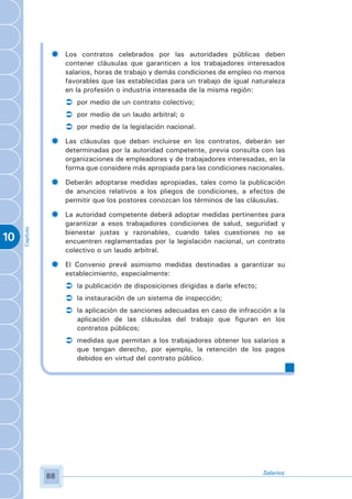 ­    Los contratos celebrados por las autoridades públicas deben
                     contener cláusulas que garanticen a los trabajadores interesados
                     salarios, horas de trabajo y demás condiciones de empleo no menos
                     favorables que las establecidas para un trabajo de igual naturaleza
                     en la profesión o industria interesada de la misma región:
                     Ü por medio de un contrato colectivo;
                     Ü por medio de un laudo arbitral; o
                     Ü por medio de la legislación nacional.
                ­    Las cláusulas que deban incluirse en los contratos, deberán ser
                     determinadas por la autoridad competente, previa consulta con las
                     organizaciones de empleadores y de trabajadores interesadas, en la
                     forma que considere más apropiada para las condiciones nacionales.

                ­    Deberán adoptarse medidas apropiadas, tales como la publicación
                     de anuncios relativos a los pliegos de condiciones, a efectos de
                     permitir que los postores conozcan los términos de las cláusulas.

                ­    La autoridad competente deberá adoptar medidas pertinentes para
                     garantizar a esos trabajadores condiciones de salud, seguridad y
     Capítulo




                     bienestar justas y razonables, cuando tales cuestiones no se
10                   encuentren reglamentadas por la legislación nacional, un contrato
                     colectivo o un laudo arbitral.

                ­    El Convenio prevé asimismo medidas destinadas a garantizar su
                     establecimiento, especialmente:
                     Ü la publicación de disposiciones dirigidas a darle efecto;
                     Ü la instauración de un sistema de inspección;
                     Ü la aplicación de sanciones adecuadas en caso de infracción a la
                        aplicación de las cláusulas del trabajo que figuran en los
                        contratos públicos;
                     Ü medidas que permitan a los trabajadores obtener los salarios a
                        que tengan derecho, por ejemplo, la retención de los pagos
                        debidos en virtud del contrato público.




                                                                                 Salarios
                88
 