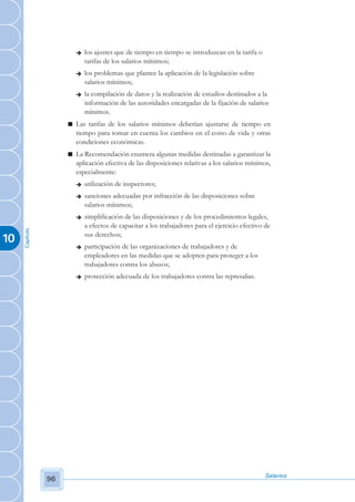 è   los ajustes que de tiempo en tiempo se introduzcan en la tarifa o
                            tarifas de los salarios mínimos;
                        è   los problemas que plantee la aplicación de la legislación sobre
                            salarios mínimos;
                        è   la compilación de datos y la realización de estudios destinados a la
                            información de las autoridades encargadas de la fijación de salarios
                            mínimos.
                     n Las tarifas de los salarios mínimos deberían ajustarse de tiempo en
                       tiempo para tomar en cuenta los cambios en el costo de vida y otras
                       condiciones económicas.
                     n La Recomendación enumera algunas medidas destinadas a garantizar la
                       aplicación efectiva de las disposiciones relativas a los salarios mínimos,
                       especialmente:
                        è   utilización de inspectores;
                        è   sanciones adecuadas por infracción de las disposiciones sobre
                            salarios mínimos;
                        è   simplificación de las disposiciones y de los procedimientos legales,
                            a efectos de capacitar a los trabajadores para el ejercicio efectivo de
     Capítulo




                            sus derechos;
10
                        è   participación de las organizaciones de trabajadores y de
                            empleadores en las medidas que se adopten para proteger a los
                            trabajadores contra los abusos;
                        è   protección adecuada de los trabajadores contra las represalias.




                                                                                                 Salarios
                96
 