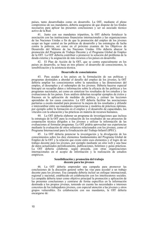 10
países, tanto desarrollados como en desarrollo. La OIT, mediante el pleno
compromiso de sus mandantes, debería asegurarse de que dispone de los fondos
necesarios para aplicar las presentes conclusiones y ser un asociado técnico
activo de la Red.
41. Junto con sus mandantes tripartitos, la OIT debería fortalecer la
asociación con las instituciones financieras internacionales y las organizaciones
de las Naciones Unidas a fin de que la promoción del empleo de los jóvenes
ocupe un lugar central en las políticas de desarrollo y las estrategias de lucha
contra la pobreza, así como en el próximo examen de los Objetivos de
Desarrollo del Milenio de las Naciones Unidas. Ello debería abarcar la
promoción del Programa de Trabajo Decente y el Programa Global de Empleo
de la OIT. La OIT debería contribuir a promover la solución del problema de la
deuda externa y la asignación de más recursos a los países en desarrollo.
42. El Plan de Acción de la OIT, que se centra especialmente en los
países en desarrollo, se basa en tres pilares: el desarrollo de conocimientos, la
sensibilización y la asistencia técnica.
Desarrollo de conocimientos
43. Para ayudar a los países en la formulación de sus políticas y
programas destinados a abordar el desafío del empleo de los jóvenes, la OIT
debería ampliar los conocimientos sobre la naturaleza y las dimensiones del
empleo, el desempleo y el subempleo de los jóvenes. Debería hacerse especial
hincapié en recopilar datos e información sobre la eficacia de las políticas y los
programas nacionales, así como en sintetizar los resultados de los estudios y las
evaluaciones de los países. Esos análisis deberían recopilar ejemplos de éxitos y
fracasos en la aplicación de medidas de política, y extraer las lecciones
aprendidas de los casos concretos. La OIT debería facilitar las asociaciones
paritarias a escala mundial para promover la mejora de los resultados y difundir
e intercambiar entre sus mandantes experiencias y modelos de prácticas óptimas,
por ejemplo sobre la formación en el empleo y el desarrollo de capacidades, los
vínculos con la educación y las prácticas en materia de recursos humanos.
44. La OIT debería elaborar un programa de investigaciones que incluya
la estrategia de la OIT para la evaluación de los resultados de sus proyectos de
cooperación técnica dirigidos a los jóvenes y utilizar la información de las
evaluaciones al formular programas. La OIT podría aprovechar sus experiencias
mediante la evaluación de otros esfuerzos relacionados con los jóvenes, como el
Programa Internacional para la Erradicación del Trabajo Infantil (IPEC).
45. La OIT debería potenciar la investigación y la divulgación de los
conocimientos sobre los diez elementos fundamentales del Programa Global de
Empleo de la OIT y la relación que existe entre esos elementos y el logro de un
trabajo decente para los jóvenes, por ejemplo mediante un sitio web y una base
de datos actualizados periódicamente, publicaciones, boletines y guías prácticas.
La OIT debería colaborar, según proceda, con otras organizaciones
internacionales en el acopio de información y la realización de estudios
empíricos.
Sensibilización y promoción del trabajo
decente para los jóvenes
46. La OIT debería emprender una campaña para promover las
conclusiones de la discusión general sobre las vías para acceder a un trabajo
decente para los jóvenes. Esa campaña debería incluir un enfoque internacional,
regional y nacional, establecido en colaboración con los interlocutores sociales.
La campaña debería tener como objetivo principal la promoción y aplicación de
las presentes conclusiones y centrarse de forma específica en la información
destinada a los propios jóvenes, teniendo en cuenta las necesidades e intereses
concretos de los trabajadores jóvenes, con especial atención a las jóvenes y otros
grupos vulnerables. En colaboración con sus mandantes, la OIT debería
encargarse de:
 