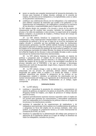 11
! poner en marcha una campaña internacional de promoción destinada a los
jóvenes para fomentar el trabajo decente, centrada en la creación de
empleo, los derechos de los trabajadores y la empleabilidad, como se indica
en las presentes conclusiones, y
! establecer una colaboración directa con los trabajadores y los empleadores
para elaborar conjuntos de materiales que ayuden a los gobiernos y a las
organizaciones de trabajadores y de empleadores a promover la conciencia
de sus derechos y responsabilidades para el logro de un trabajo decente.
La OIT debería dirigir esa campaña a los jóvenes a través de los medios de
comunicación que les resulten más cercanos, incluidos los orientados a los
jóvenes y las redes de estudiantes y otros jóvenes. La supervisión de la campaña
debería competer a la Comisión de Empleo y Política Social del Consejo de
Administración de la OIT.
47. La OIT debería fortalecer la cooperación con las instituciones
multilaterales y otras organizaciones internacionales con objeto de promover la
coordinación de políticas a fin de que el logro de un nivel de crecimiento del
empleo elevado y sostenible sea una prioridad para todas las instituciones
internacionales pertinentes. La OIT también debería fomentar la prestación de
una atención particular al trabajo decente para los jóvenes y al Programa Global
de Empleo en los documentos de estrategia de lucha contra la pobreza, así como
en los programas nacionales de trabajo decente, los planes de acción nacionales
de la Red de Empleo de los Jóvenes y otras actividades llevadas a cabo a escala
nacional por las instituciones financieras internacionales.
48. La OIT debería fomentar las prácticas adecuadas en materia de
políticas y programas para el empleo de los jóvenes mediante reuniones
tripartitas. Debería prestarse especial atención a la dimensión de género del
desafío del empleo de los jóvenes, así como a las necesidades concretas de los
jóvenes afectados por el VIH/SIDA y los que se enfrentan a desventajas
específicas por razón de discapacidad, origen étnico, migración laboral y otras
circunstancias especiales.
49. La OIT debería otorgar a toda su labor una dimensión transversal
relacionada con los jóvenes. En particular, debería obtener información
desglosada por edades sobre el empleo y el mundo del trabajo, e incluir
apartados específicos que aborden la perspectiva de los jóvenes en sus
investigaciones, estudios e informes, en particular los relacionados con las
normas internacionales del trabajo y el seguimiento de la Declaración de la OIT
relativa a los principios y derechos fundamentales en el trabajo, según
corresponda.
Asistencia técnica
50. La OIT debería:
i) continuar e intensificar la prestación de orientación y asesoramiento en
materia de políticas, en especial a los países en desarrollo, sobre la base del
Programa Global de Empleo, con objeto de promover el trabajo decente
para los jóvenes;
ii) organizar periódicamente reuniones técnicas regionales sobre el empleo de
los jóvenes para aumentar los conocimientos e intercambiar experiencias
entre los responsables de la formulación de políticas relativas al empleo de
los jóvenes y los interlocutores sociales;
iii) aumentar la capacidad de las organizaciones de empleadores y de
trabajadores para participar efectivamente en el establecimiento de políticas
y programas en favor del empleo de los jóvenes mediante, entre otros
medios, su programa de cooperación técnica y el Centro Internacional de
Formación de la OIT, en Turín;
iv) fortalecer la capacidad de la administración del trabajo para promover la
aplicación de la legislación laboral en el lugar de trabajo en beneficio de
todos los trabajadores, incluidos los jóvenes;
 