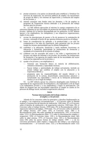 12
v) prestar asistencia a los países en desarrollo para establecer y fortalecer los
servicios de inspección, los servicios públicos de empleo, los mecanismos
de acopio de datos y los sistemas de supervisión y evaluación del empleo
de los jóvenes, y
vi) intentar conseguir más fondos entre los donantes, a fin de ampliar su
programa de cooperación técnica dedicado a la promoción del trabajo
decente para los jóvenes.
51. La OIT debería aprovechar al máximo la ventaja comparativa de su
estructura tripartita en sus actividades de promoción del trabajo decente para los
jóvenes. Además de la función desempeñada por los gobiernos, la OIT debería
apoyar a los empleadores, los trabajadores y sus respectivas organizaciones,
según el caso, para:
i) revisar las descripciones de puesto a fin de promover la contratación de
jóvenes, valorando el hecho de que aportan elementos positivos al trabajo;
ii) tomar en consideración las aptitudes y la productividad, y no sólo las
competencias o los años de experiencia, para garantizar que los jóvenes
tengan las mismas oportunidades que los demás trabajadores;
iii) contribuir a la educación, formación y tutela mediante inversiones en
educación y formación, participando en instituciones de formación y
ayudando en la transición de la escuela al trabajo;
iv) colaborar con los asociados del sector y las redes y organizaciones de
jóvenes con objeto de informar a los jóvenes, las escuelas, las instituciones
de formación y las agencias de empleo tanto de las necesidades del sector
como de las expectativas de los jóvenes, y
v) ayudar a los jóvenes y sus empleadores a:
— fomentar una formación básica en materia de alfabetización,
aritmética elemental y capacidades técnicas;
— buscar trabajo y oportunidades de trabajo activamente, incluido un
primer trabajo que combine el empleo con la educación y la
experiencia laboral, y
— prepararse para las responsabilidades del mundo laboral y la
promoción de la carrera, desarrollando conocimientos prácticos o
actualizando sus capacidades a través de la formación profesional
técnica y/o en el lugar de trabajo.
52. La OIT debería apoyar los esfuerzos desplegados para fortalecer la
capacidad de las organizaciones de trabajadores y de empleadores a fin de llegar
a los trabajadores jóvenes y a sus empleadores y lograr su participación, con
objeto de asegurar que sus necesidades específicas se tengan en cuenta en los
procesos de diálogo social, incluida la negociación colectiva.
Anexo
Normas internacionales del trabajo relativas
al empleo y a los jóvenes
Además de los convenios sobre los principios y derechos fundamentales en
el trabajo y sus respectivas recomendaciones — el Convenio sobre la libertad
sindical y la protección del derecho de sindicación, 1948 (núm. 87); el Convenio
sobre el derecho de sindicación y de negociación colectiva, 1949 (núm. 98); el
Convenio sobre el trabajo forzoso, 1930 (núm. 29); la Recomendación sobre la
imposición indirecta del trabajo, 1930 (núm. 35); el Convenio sobre la abolición
del trabajo forzoso, 1957 (núm. 105); el Convenio (núm. 100) y la
Recomendación (núm. 90) sobre igualdad de remuneración, 1951; el Convenio
(núm. 111) y la Recomendación (núm. 111) sobre la discriminación (empleo y
ocupación), 1958; el Convenio (núm. 138) y la Recomendación (núm. 146)
sobre la edad mínima, 1973; el Convenio (núm. 182) y la Recomendación
(núm. 190) sobre las peores formas de trabajo infantil, 1999 — y de los
convenios prioritarios sobre empleo e inspección del trabajo y sus respectivas
recomendaciones — el Convenio (núm. 122) y la Recomendación (núm. 122)
 