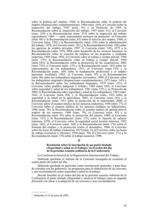 13
sobre la política del empleo, 1964; la Recomendación sobre la política del
empleo (disposiciones complementarias), 1984 (núm. 169); el Convenio sobre la
inspección del trabajo, 1947 (núm. 81) y su Protocolo de 1995; la
Recomendación sobre la inspección del trabajo, 1947 (núm. 81); el Convenio
(núm. 129) y la Recomendación (núm. 133) sobre la inspección del trabajo
(agricultura), 1969 — estos instrumentos incluyen en particular: el Convenio
(núm. 88) y la Recomendación (núm. 83) sobre el servicio del empleo, 1948; el
Convenio (núm. 150) y la Recomendación (núm. 158) sobre la administración
del trabajo, 1978; el Convenio (núm. 181) y la Recomendación (núm. 188) sobre
las agencias de empleo privadas, 1997; el Convenio (núm. 142), 1975 y la
Recomendación (núm. 195), 2004 sobre desarrollo de los recursos humanos; la
Recomendación sobre la creación de empleos en las pequeñas y medianas
empresas, 1998 (núm. 189); el Convenio sobre el trabajo a tiempo parcial, 1994
(núm. 175); la Recomendación sobre el trabajo a tiempo parcial, 1994
(núm. 182); la Recomendación sobre la promoción de las cooperativas, 2002
(núm. 193); el Convenio (núm. 135) y la Recomendación (núm. 143) sobre los
representantes de los trabajadores, 1971; el Convenio (núm. 159) y la
Recomendación (núm. 168) sobre la readaptación profesional y el empleo
(personas inválidas), 1983; el Convenio (núm. 97) y la Recomendación
(núm. 86) sobre los trabajadores migrantes (revisados), 1949; el Convenio sobre
los trabajadores migrantes (disposiciones complementarias), 1975 (núm. 143) y
la Recomendación sobre los trabajadores migrantes, 1975 (núm. 151); el
Convenio sobre pueblos indígenas y tribales, 1989 (núm. 169); el Convenio
sobre seguridad y salud de los trabajadores, 1981 (núm. 155) y su Protocolo de
2002; la Recomendación sobre seguridad y salud de los trabajadores, 1981 (núm.
164); el Convenio (núm. 184) y la Recomendación (núm. 192) sobre la
seguridad y la salud en la agricultura, 2001; el Convenio (núm. 183) y la
Recomendación (núm. 191) sobre la protección de la maternidad, 2000; el
Convenio sobre el examen médico de los menores (industria), 1946 (núm. 77); el
Convenio sobre el examen médico de los menores (trabajos no industriales),
1946 (núm. 78); la Recomendación sobre el examen médico de aptitud para el
empleo de los menores, 1946 (núm. 79); el Convenio (núm. 95) y la
Recomendación (núm. 85) sobre la protección del salario, 1949; el Convenio
(núm. 131) y la Recomendación (núm. 135) sobre la fijación de salarios
mínimos, 1970; el Convenio sobre la seguridad social (norma mínima), 1952
(núm. 102); el Convenio (núm. 168) y la Recomendación (núm. 176) sobre el
fomento del empleo y la protección contra el desempleo, 1988; el Convenio
sobre las horas de trabajo (industria), 1919 (núm. 1); el Convenio sobre las horas
de trabajo (comercio y oficinas), 1930 (núm. 30); el Convenio (núm. 171) y la
Recomendación (núm. 178) sobre el trabajo nocturno, 1990.
II
Resolución sobre la inscripción de un punto titulado
«Seguridad y salud en el trabajo» en el orden del día
de la próxima reunión ordinaria de la Conferencia 1
La Conferencia General de la Organización Internacional del Trabajo,
Habiendo aprobado el informe de la Comisión encargada de examinar el
cuarto punto del orden del día,
Habiendo aprobado en particular como conclusiones generales, y para fines
de consulta con los gobiernos, las propuestas para la elaboración de un convenio
y una recomendación sobre seguridad y salud en el trabajo,
Decide inscribir en el orden del día de la próxima reunión ordinaria de la
Conferencia el punto titulado «Seguridad y salud en el trabajo» para su segunda
discusión con miras a la adopción de un convenio y una recomendación.
—————
1
Adoptada el 15 de junio de 2005.
 