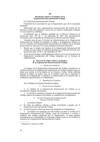 14
III
Resolución relativa a la bandera de la
Organización Internacional del Trabajo 1
La Conferencia Internacional del Trabajo:
Consciente de la necesidad de que la Organización goce de la notoriedad
apropiada;
Observando que otras organizaciones internacionales del sistema de las
Naciones Unidas han adoptado, a través de sus órganos competentes, banderas
con sus respectivos emblemas;
Considerando que el emblema aprobado por el Director General en la
Instrucción núm. 325 de 1.º de septiembre de 1967 está universalmente
reconocido como el logotipo de la Organización Internacional del Trabajo;
Tomando nota de que el Consejo de Administración de la Organización
Internacional del Trabajo ha adoptado el Código y el Reglamento relativos al
uso de la bandera de la Organización Internacional del Trabajo con la salvedad
de que entren en vigor una vez se haya adoptado la presente resolución,
1. Decide que se adopte una bandera de la Organización Internacional del
Trabajo en la que figure el emblema aprobado por el Director General en la
Instrucción núm. 325 de 1.º de septiembre de 1967.
2. Toma nota del Código y del Reglamento relativos al uso de la bandera de la
Organización Internacional del Trabajo adoptados por el Consejo de
Administración.
a) Proyecto de código relativo a la bandera
de la Organización Internacional del Trabajo
1. Diseño de la bandera
La bandera de la Organización Internacional del Trabajo consistirá en el
emblema oficial de la Organización Internacional del Trabajo centrado sobre un
fondo azul similar al de la bandera de las Naciones Unidas. Dicho emblema
figurará en blanco en ambas caras de la bandera, salvo que se disponga lo
contrario en el Reglamento. La bandera se confeccionará en los tamaños que se
establezcan oportunamente en el Reglamento.
2. Dignidad de la bandera
No se infligirá a la bandera humillación alguna.
3. Protocolo de la bandera
1. La bandera de la Organización Internacional del Trabajo no se
subordinará a ninguna otra bandera.
2. La forma de enarbolar la bandera de la Organización Internacional del
Trabajo respecto de cualquier otra bandera se establecerá en el Reglamento.
4. Uso de la bandera por la Organización
Internacional del Trabajo
1. La bandera ondeará
a) En todos los edificios, oficinas y demás propiedades ocupados por la
Organización Internacional del Trabajo.
b) En toda residencia oficial que haya sido designada en el Reglamento.
2. La bandera será empleada por toda unidad que actúe en nombre de la
Organización Internacional del Trabajo, como las comisiones o comités o
cualquier otra entidad establecida por la Organización, en todas aquellas
circunstancias no contempladas en el presente Código en que su uso redunde en
beneficio de la Organización Internacional del Trabajo.
—————
1
Adoptada el 15 de junio de 2005.
 