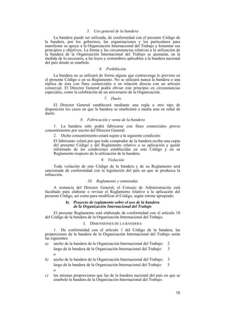 15
5. Uso general de la bandera
La bandera puede ser utilizada, de conformidad con el presente Código de
la bandera, por los gobiernos, las organizaciones y los particulares para
manifestar su apoyo a la Organización Internacional del Trabajo y fomentar sus
principios y objetivos. La forma y las circunstancias relativas a la utilización de
la bandera de la Organización Internacional del Trabajo se ajustarán, en la
medida de lo necesario, a las leyes y costumbres aplicables a la bandera nacional
del país donde se enarbole.
6. Prohibición
La bandera no se utilizará de forma alguna que contravenga lo previsto en
el presente Código o en su Reglamento. No se utilizará nunca la bandera o una
réplica de ésta con fines comerciales o en relación directa con un artículo
comercial. El Director General podrá obviar este principio en circunstancias
especiales, como la celebración de un aniversario de la Organización.
7. Duelo
El Director General establecerá mediante una regla u otro tipo de
disposición los casos en que la bandera se enarbolará a media asta en señal de
duelo.
8. Fabricación y venta de la bandera
1. La bandera sólo podrá fabricarse con fines comerciales previo
consentimiento por escrito del Director General.
2. Dicho consentimiento estará sujeto a la siguiente condición:
El fabricante velará por que todo comprador de la bandera reciba una copia
del presente Código y del Reglamento relativo a su aplicación y quede
informado de las condiciones establecidas en este Código y en su
Reglamento respecto de la utilización de la bandera.
9. Violación
Toda violación de este Código de la bandera y de su Reglamento será
sancionada de conformidad con la legislación del país en que se produzca la
infracción.
10. Reglamento y enmiendas
A instancia del Director General, el Consejo de Administración está
facultado para elaborar o revisar el Reglamento relativo a la aplicación del
presente Código, así como para modificar el Código, según estime apropiado.
b) Proyecto de reglamento sobre el uso de la bandera
de la Organización Internacional del Trabajo
El presente Reglamento está elaborado de conformidad con el artículo 10
del Código de la bandera de la Organización Internacional del Trabajo.
I. DIMENSIONES DE LA BANDERA
1. De conformidad con el artículo 1 del Código de la bandera, las
proporciones de la bandera de la Organización Internacional del Trabajo serán
las siguientes:
a) ancho de la bandera de la Organización Internacional del Trabajo: 2
largo de la bandera de la Organización Internacional del Trabajo: 3
o
b) ancho de la bandera de la Organización Internacional del Trabajo: 3
largo de la bandera de la Organización Internacional del Trabajo: 5
o
c) las mismas proporciones que las de la bandera nacional del país en que se
enarbole la bandera de la Organización Internacional del Trabajo.
 