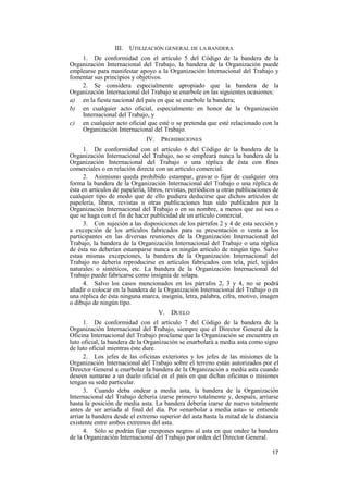 17
III. UTILIZACIÓN GENERAL DE LA BANDERA
1. De conformidad con el artículo 5 del Código de la bandera de la
Organización Internacional del Trabajo, la bandera de la Organización puede
emplearse para manifestar apoyo a la Organización Internacional del Trabajo y
fomentar sus principios y objetivos.
2. Se considera especialmente apropiado que la bandera de la
Organización Internacional del Trabajo se enarbole en las siguientes ocasiones:
a) en la fiesta nacional del país en que se enarbole la bandera;
b) en cualquier acto oficial, especialmente en honor de la Organización
Internacional del Trabajo, y
c) en cualquier acto oficial que esté o se pretenda que esté relacionado con la
Organización Internacional del Trabajo.
IV. PROHIBICIONES
1. De conformidad con el artículo 6 del Código de la bandera de la
Organización Internacional del Trabajo, no se empleará nunca la bandera de la
Organización Internacional del Trabajo o una réplica de ésta con fines
comerciales o en relación directa con un artículo comercial.
2. Asimismo queda prohibido estampar, gravar o fijar de cualquier otra
forma la bandera de la Organización Internacional del Trabajo o una réplica de
ésta en artículos de papelería, libros, revistas, periódicos u otras publicaciones de
cualquier tipo de modo que de ello pudiera deducirse que dichos artículos de
papelería, libros, revistas u otras publicaciones han sido publicados por la
Organización Internacional del Trabajo o en su nombre, a menos que así sea o
que se haga con el fin de hacer publicidad de un artículo comercial.
3. Con sujeción a las disposiciones de los párrafos 2 y 4 de esta sección y
a excepción de los artículos fabricados para su presentación o venta a los
participantes en las diversas reuniones de la Organización Internacional del
Trabajo, la bandera de la Organización Internacional del Trabajo o una réplica
de ésta no deberían estamparse nunca en ningún artículo de ningún tipo. Salvo
estas mismas excepciones, la bandera de la Organización Internacional del
Trabajo no debería reproducirse en artículos fabricados con tela, piel, tejidos
naturales o sintéticos, etc. La bandera de la Organización Internacional del
Trabajo puede fabricarse como insignia de solapa.
4. Salvo los casos mencionados en los párrafos 2, 3 y 4, no se podrá
añadir o colocar en la bandera de la Organización Internacional del Trabajo o en
una réplica de ésta ninguna marca, insignia, letra, palabra, cifra, motivo, imagen
o dibujo de ningún tipo.
V. DUELO
1. De conformidad con el artículo 7 del Código de la bandera de la
Organización Internacional del Trabajo, siempre que el Director General de la
Oficina Internacional del Trabajo proclame que la Organización se encuentra en
luto oficial, la bandera de la Organización se enarbolará a media asta como signo
de luto oficial mientras éste dure.
2. Los jefes de las oficinas exteriores y los jefes de las misiones de la
Organización Internacional del Trabajo sobre el terreno están autorizados por el
Director General a enarbolar la bandera de la Organización a media asta cuando
deseen sumarse a un duelo oficial en el país en que dichas oficinas o misiones
tengan su sede particular.
3. Cuando deba ondear a media asta, la bandera de la Organización
Internacional del Trabajo debería izarse primero totalmente y, después, arriarse
hasta la posición de media asta. La bandera debería izarse de nuevo totalmente
antes de ser arriada al final del día. Por «enarbolar a media asta» se entiende
arriar la bandera desde el extremo superior del asta hasta la mitad de la distancia
existente entre ambos extremos del asta.
4. Sólo se podrán fijar crespones negros al asta en que ondee la bandera
de la Organización Internacional del Trabajo por orden del Director General.
 