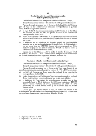 19
VI
Resolución sobre las contribuciones atrasadas
de la República de Moldova 1
La Conferencia General de la Organización Internacional del Trabajo,
Teniendo en cuenta el párrafo 7 del artículo 10 del Reglamento Financiero,
Acepta el arreglo propuesto por el Gobierno de la República de Moldova
para el pago de las contribuciones atrasadas correspondientes al período
1992-2004 en los siguientes términos:
a) el pago de 3.548 francos suizos realizado por el Gobierno de la República
de Moldova en abril de 2005 se aplicará al total de su contribución
correspondiente al año 2005;
b) en los años siguientes, el Gobierno de la República de Moldova continuará
pagando la totalidad de su contribución correspondiente durante el año en
que venza;
c) el Gobierno de la República de Moldova pagará las contribuciones
atrasadas que se han acumulado hasta el 31 de diciembre de 2004 inclusive,
por un monto total de 2.729.346 francos suizos, comenzando en 2006,
mediante el pago de una primera anualidad de 136.473 francos suizos y
19 anualidades de 136.467 francos suizos,
Decide que la República de Moldova tendrá el derecho de voto, en virtud
del párrafo 4 del artículo 13 de la Constitución de la Organización Internacional
del Trabajo, una vez concluido el presente punto del orden del día.
VII
Resolución sobre las contribuciones atrasadas de Togo 2
La Conferencia General de la Organización Internacional del Trabajo,
Teniendo en cuenta el párrafo 7 del artículo 10 del Reglamento Financiero,
Acepta el arreglo propuesto por el Gobierno de Togo para el pago de las
contribuciones atrasadas y adeudadas por el período de 1992 a 2004 como sigue:
a) en 2005, el Gobierno de Togo pagará la totalidad de su contribución
correspondiente al año 2005;
b) en los años siguientes, el Gobierno de Togo continuará pagando la totalidad
de sus contribuciones correspondientes al año en que sean debidas;
c) el Gobierno de Togo pagará las contribuciones atrasadas que se han
acumulado hasta el 31 de diciembre de 2004, que ascienden a 213.453
francos suizos, mediante el abono, comenzando en 2006, de siete
anualidades de 27.924 francos suizos y de un último pago de 17.985
francos suizos,
Decide que Togo tendrá derecho a voto, en virtud del párrafo 4 del
artículo 13 de la Constitución de la Organización Internacional del Trabajo, una
vez concluido el examen del presente punto del orden del día.
—————
1
Adoptada el 6 de junio de 2005.
2
Adoptada el 15 de junio de 2005.
 