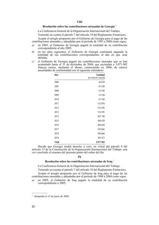 20
VIII
Resolución sobre las contribuciones atrasadas de Georgia 1
La Conferencia General de la Organización Internacional del Trabajo,
Teniendo en cuenta el párrafo 7 del artículo 10 del Reglamento Financiero,
Acepta el arreglo propuesto por el Gobierno de Georgia para el pago de las
contribuciones atrasadas y adeudadas por el período de 1993 a 2004 como sigue:
a) en 2005, el Gobierno de Georgia pagará la totalidad de su contribución
correspondiente al año 2005;
b) en los años siguientes, el Gobierno de Georgia continuará pagando la
totalidad de sus contribuciones correspondientes al año en que sean
debidas;
c) el Gobierno de Georgia pagará las contribuciones atrasadas que se han
acumulado hasta el 31 de diciembre de 2004, que ascienden a 3.071.902
francos suizos, mediante el abono, comenzando en 2006, de catorce
anualidades de conformidad con el siguiente calendario:
Año Cantidad
(en francos suizos)
2006 46.079
2007 61.438
2008 61.438
2009 61.438
2010 61.438
2011 122.876
2012 153.595
2013 153.595
2014 307.190
2015 368.628
2016 368.628
2017 430.066
2018 430.066
2019 445.427
Total 3.071.902
Decide que Georgia tendrá derecho a voto, en virtud del párrafo 4 del
artículo 13 de la Constitución de la Organización Internacional del Trabajo, una
vez concluido el examen del presente punto del orden del día.
IX
Resolución sobre las contribuciones atrasadas de Iraq 1
La Conferencia General de la Organización Internacional del Trabajo,
Teniendo en cuenta el párrafo 7 del artículo 10 del Reglamento Financiero,
Acepta el arreglo propuesto por el Gobierno de Iraq para el pago de las
contribuciones atrasadas y adeudadas por el período de 1988 a 2004 como sigue:
a) en 2005, el Gobierno de Iraq pagará la totalidad de su contribución
correspondiente a 2005;
—————
1
Adoptada el 15 de junio de 2005.
 