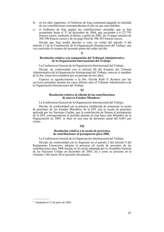 21
b) en los años siguientes, el Gobierno de Iraq continuará pagando la totalidad
de sus contribuciones correspondientes al año en que sean debidas;
c) el Gobierno de Iraq pagará las contribuciones atrasadas que se han
acumulado hasta el 31 de diciembre de 2004, que ascienden a 6.127.793
francos suizos, mediante el abono, a partir de 2005, de 19 pagos anuales de
306.390 francos suizos y de un pago final de 306.383 francos suizos,
Decide que Iraq tendrá derecho a voto, en virtud del párrafo 4 del
artículo 13 de la Constitución de la Organización Internacional del Trabajo, una
vez concluido el examen del presente punto del orden del día.
X
Resolución relativa a la composición del Tribunal Administrativo
de la Organización Internacional del Trabajo 1
La Conferencia General de la Organización Internacional del Trabajo,
Decide, de conformidad con el artículo III del Estatuto del Tribunal
Administrativo de la Organización Internacional del Trabajo, renovar el mandato
de la Sra. Geneviève Gaudron por un período de tres años;
Expresa su agradecimiento a la Sra. Flerida Ruth P. Romero por los
servicios prestados durante los cinco últimos años al Tribunal Administrativo de
la Organización Internacional del Trabajo.
XI
Resolución relativa al cálculo de las contribuciones
de nuevos Estados Miembros 1
La Conferencia General de la Organización Internacional del Trabajo,
Decide, de conformidad con la práctica establecida de armonizar la escala
de prorrateo de los Estados Miembros de la OIT con la escala de prorrateo
aplicada por las Naciones Unidas, que la contribución de Samoa al presupuesto
de la OIT, correspondiente al período durante el cual haya sido Miembro de la
Organización en 2005, se base en una tasa de prorrateo anual del 0,001 por
ciento.
XII
Resolución relativa a la escala de prorrateo
de contribuciones al presupuesto para 2006 1
La Conferencia General de la Organización Internacional del Trabajo,
Decide, de conformidad con lo dispuesto en el párrafo 2 del artículo 9 del
Reglamento Financiero, adoptar el proyecto de escala de prorrateo de las
contribuciones para 2006 basada en la escala adoptada por la Asamblea General
de las Naciones Unidas en diciembre de 2003, tal y como se presenta en la
columna 3 del anexo III al presente documento.
—————
1
Adoptada el 13 de junio de 2005.
 