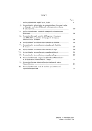 Precio: 10 francos suizos
ISBN 92-2-315377-8
INDICE
Página
I. Resolución relativa al empleo de los jóvenes .............................................. 1
II. Resolución sobre la inscripción de un punto titulado «Seguridad y salud
en el trabajo» en el orden del día de la próxima reunión ordinaria
de la Conferencia......................................................................................... 13
III. Resolución relativa a la bandera de la Organización Internacional
del Trabajo................................................................................................... 14
IV. Resolución relativa a la adopción del Programa y Presupuesto
para 2006-2007 y al prorrateo del presupuesto de ingresos
entre los Estados Miembros......................................................................... 18
V. Resolución sobre las contribuciones atrasadas de Armenia......................... 18
VI. Resolución sobre las contribuciones atrasadas de la República
de Moldova.................................................................................................. 19
VII. Resolución sobre las contribuciones atrasadas de Togo .............................. 19
VIII. Resolución sobre las contribuciones atrasadas de Georgia.......................... 20
IX. Resolución sobre las contribuciones atrasadas de Iraq ................................ 20
X. Resolución relativa a la composición del Tribunal Administrativo
de la Organización Internacional del Trabajo.............................................. 21
XI. Resolución relativa al cálculo de las contribuciones de nuevos
Estados Miembros ....................................................................................... 21
XII. Resolución relativa a la escala de prorrateo de contribuciones
al presupuesto para 2006 ............................................................................. 21
 
